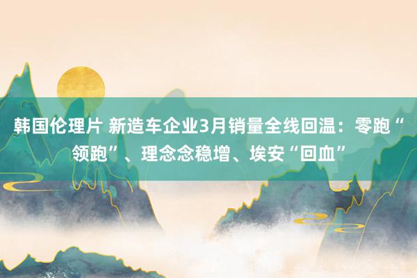 韩国伦理片 新造车企业3月销量全线回温：零跑“领跑”、理念念稳增、埃安“回血”