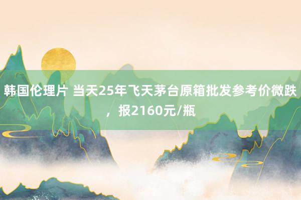 韩国伦理片 当天25年飞天茅台原箱批发参考价微跌，报2160元/瓶