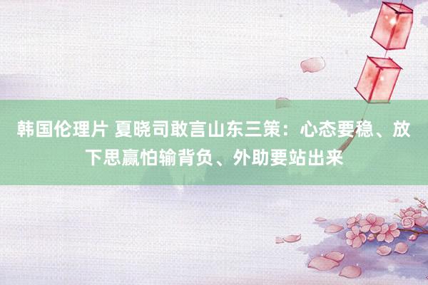 韩国伦理片 夏晓司敢言山东三策：心态要稳、放下思赢怕输背负、外助要站出来