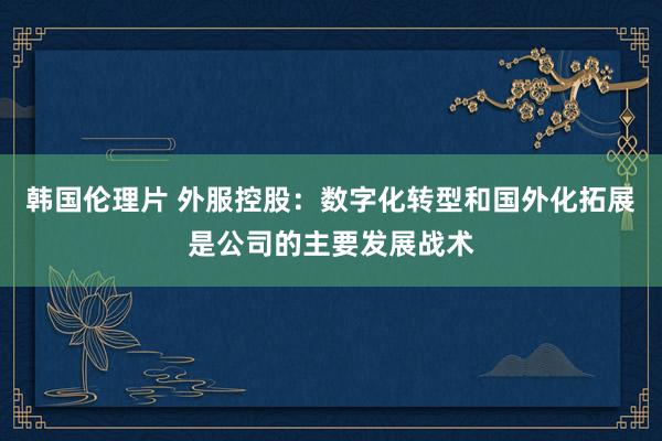 韩国伦理片 外服控股：数字化转型和国外化拓展是公司的主要发展战术