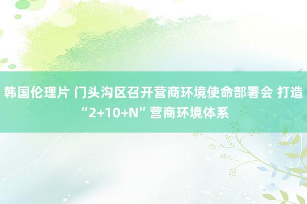 韩国伦理片 门头沟区召开营商环境使命部署会 打造“2+10+N”营商环境体系