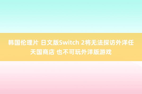 韩国伦理片 日文版Switch 2将无法探访外洋任天国商店 也不可玩外洋版游戏