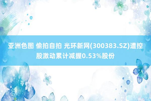 亚洲色图 偷拍自拍 光环新网(300383.SZ)遭控股激动累计减握0.53%股份
