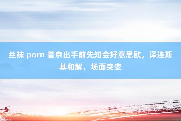 丝袜 porn 普京出手前先知会好意思欧，泽连斯基和解，场面突变