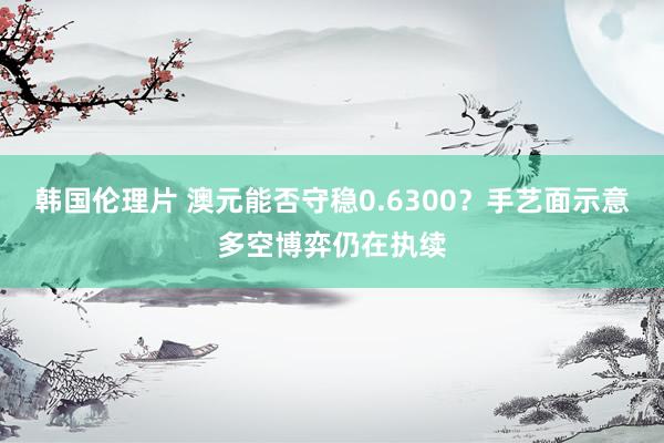 韩国伦理片 澳元能否守稳0.6300？手艺面示意多空博弈仍在执续