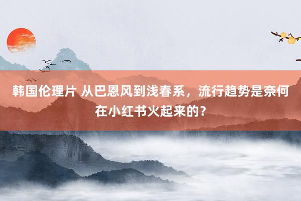 韩国伦理片 从巴恩风到浅春系，流行趋势是奈何在小红书火起来的？