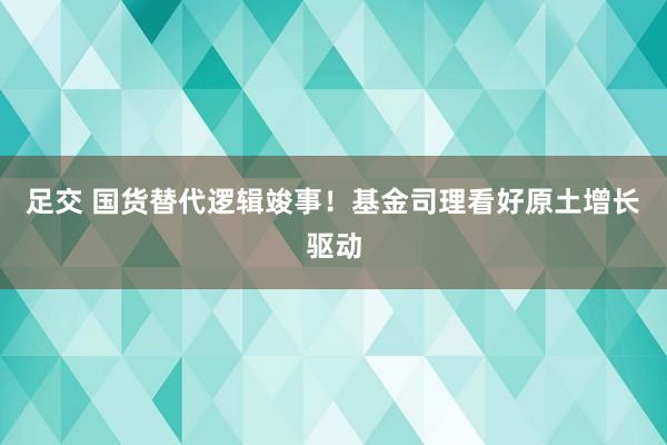 足交 国货替代逻辑竣事！基金司理看好原土增长驱动