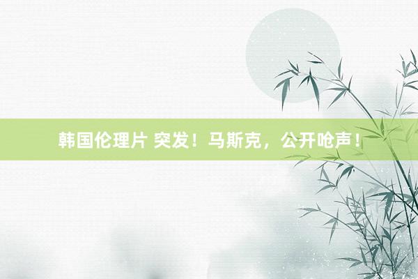 韩国伦理片 突发！马斯克，公开呛声！
