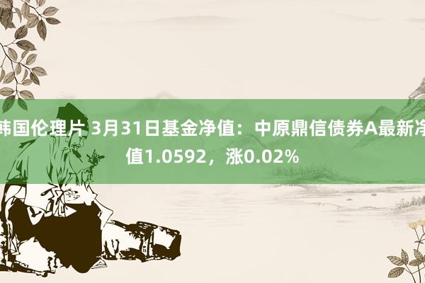 韩国伦理片 3月31日基金净值：中原鼎信债券A最新净值1.0592，涨0.02%