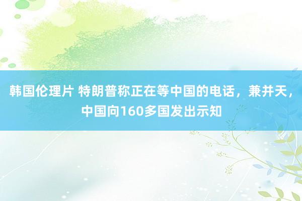 韩国伦理片 特朗普称正在等中国的电话，兼并天，中国向160多国发出示知