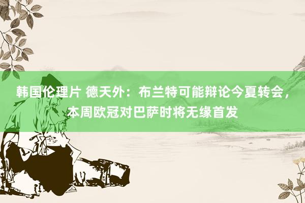 韩国伦理片 德天外：布兰特可能辩论今夏转会，本周欧冠对巴萨时将无缘首发