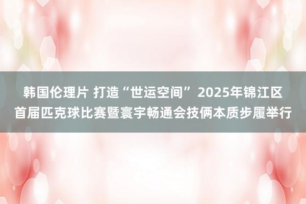 韩国伦理片 打造“世运空间” 2025年锦江区首届匹克球比赛暨寰宇畅通会技俩本质步履举行