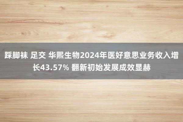 踩脚袜 足交 华熙生物2024年医好意思业务收入增长43.57% 翻新初始发展成效显赫