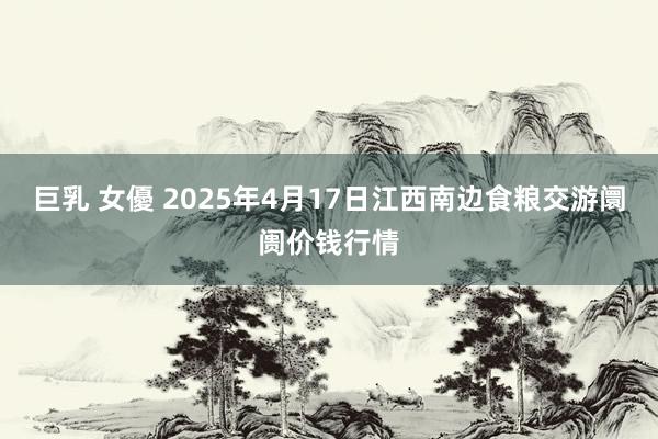 巨乳 女優 2025年4月17日江西南边食粮交游阛阓价钱行情