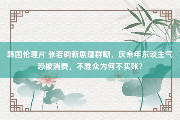 韩国伦理片 张若昀新剧遭群嘲，庆余年东谈主气恐被消费，不雅众为何不买账？
