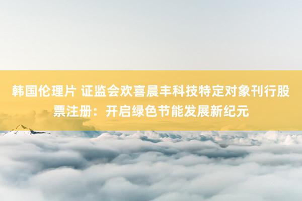 韩国伦理片 证监会欢喜晨丰科技特定对象刊行股票注册：开启绿色节能发展新纪元