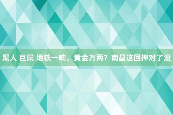 黑人 巨屌 地铁一响，黄金万两？南昌这回押对了没