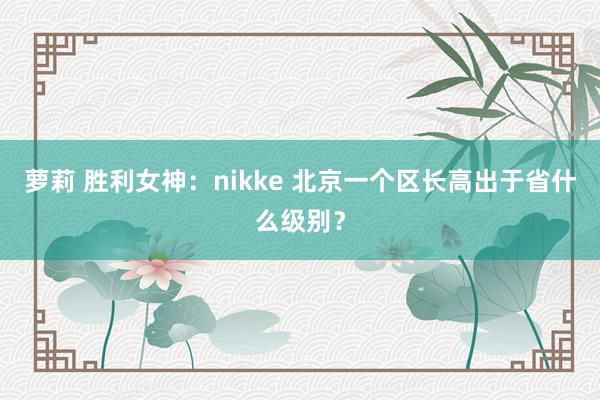 萝莉 胜利女神：nikke 北京一个区长高出于省什么级别？