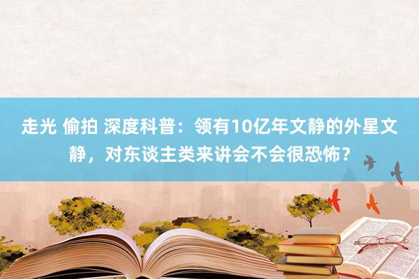 走光 偷拍 深度科普：领有10亿年文静的外星文静，对东谈主类来讲会不会很恐怖？