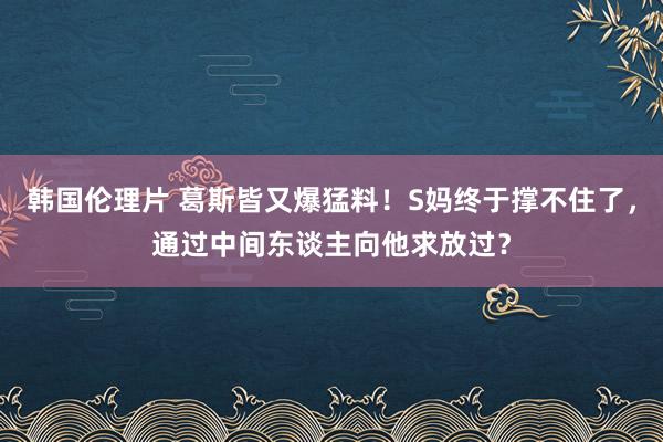 韩国伦理片 葛斯皆又爆猛料！S妈终于撑不住了，通过中间东谈主向他求放过？