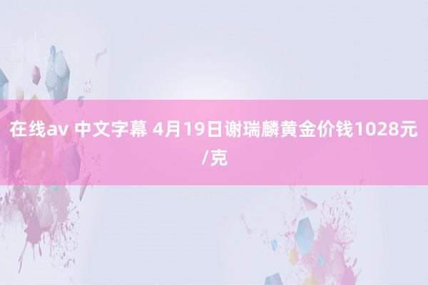 在线av 中文字幕 4月19日谢瑞麟黄金价钱1028元/克