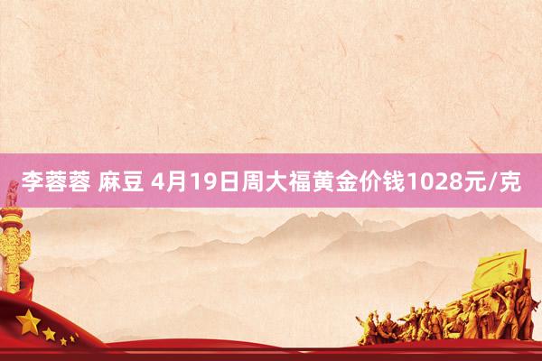 李蓉蓉 麻豆 4月19日周大福黄金价钱1028元/克