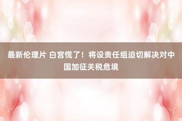 最新伦理片 白宫慌了！将设责任组迫切解决对中国加征关税危境