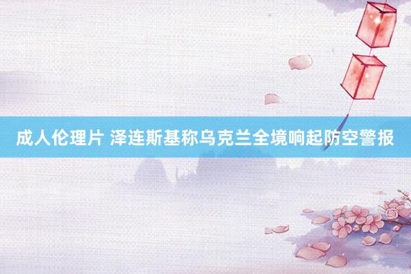 成人伦理片 泽连斯基称乌克兰全境响起防空警报
