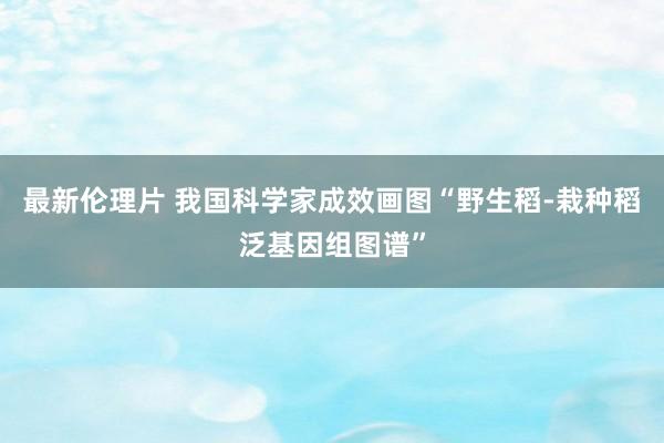 最新伦理片 我国科学家成效画图“野生稻-栽种稻泛基因组图谱”