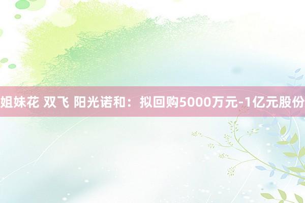 姐妹花 双飞 阳光诺和：拟回购5000万元-1亿元股份