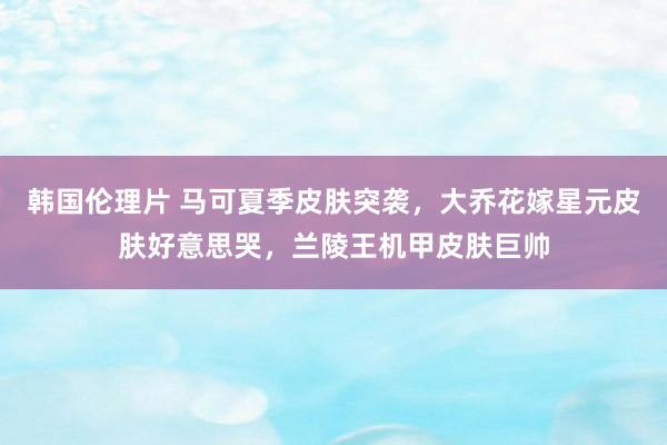 韩国伦理片 马可夏季皮肤突袭，大乔花嫁星元皮肤好意思哭，兰陵王机甲皮肤巨帅
