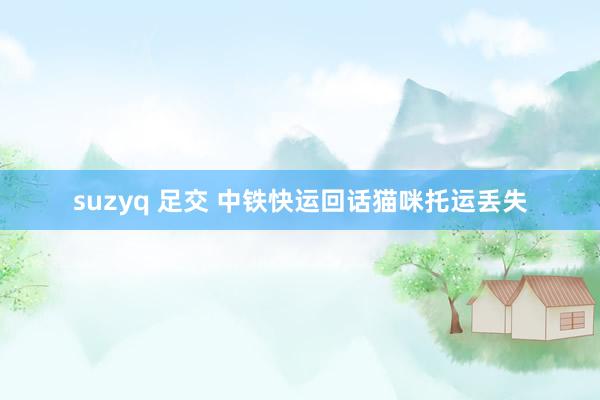 suzyq 足交 中铁快运回话猫咪托运丢失